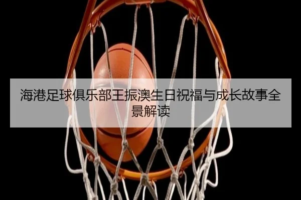 海港足球俱乐部王振澳生日祝福与成长故事全景解读